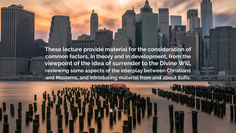 Idries Shah Quote: “These lecture provide material for the consideration of common factors, in theory and in development, from the viewpoint of the idea of surrender to the Divine Will, reviewing some aspects of the interplay between Christians and Moslems, and introducing material from and about Sufis.”