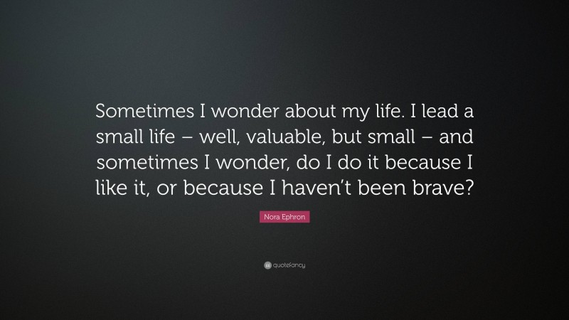 Nora Ephron Quote: “Sometimes I wonder about my life. I lead a small life – well, valuable, but small – and sometimes I wonder, do I do it because I like it, or because I haven’t been brave?”