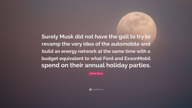 Ashlee Vance Quote: “Surely Musk did not have the gall to try to revamp the very idea of the automobile and build an energy network at the same time with a budget equivalent to what Ford and ExxonMobil spend on their annual holiday parties.”
