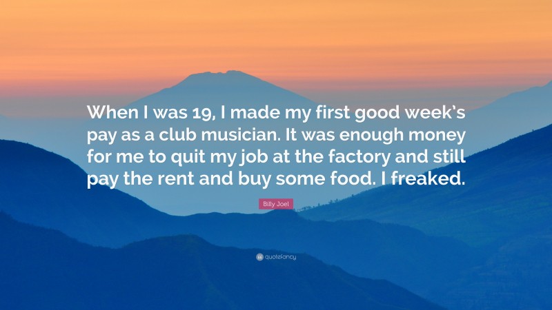 Billy Joel Quote: “When I was 19, I made my first good week’s pay as a club musician. It was enough money for me to quit my job at the factory and still pay the rent and buy some food. I freaked.”