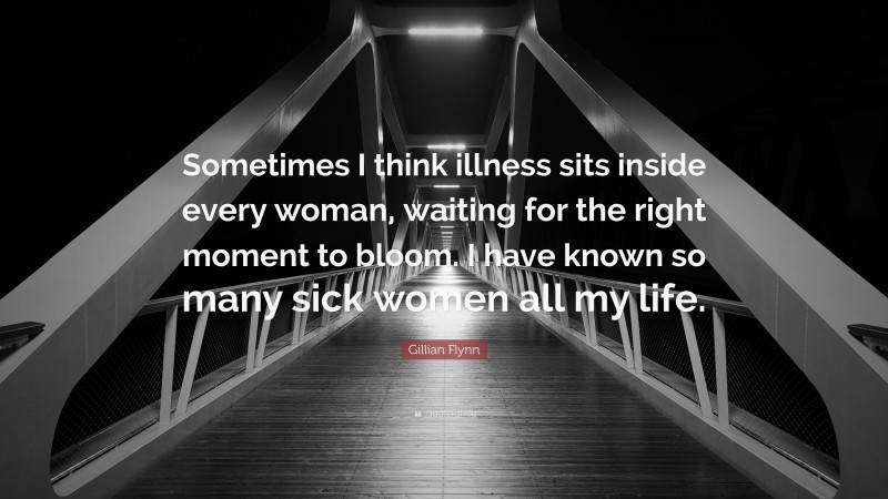 Gillian Flynn Quote: “Sometimes I think illness sits inside every woman, waiting for the right moment to bloom. I have known so many sick women all my life.”