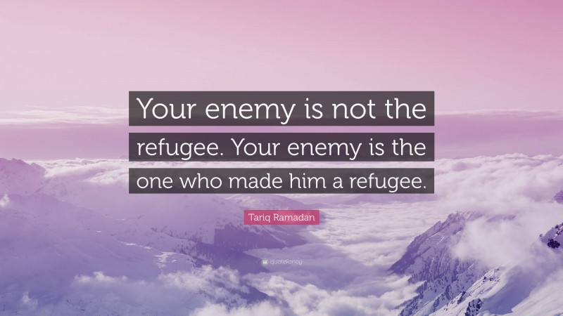 Tariq Ramadan Quote: “Your enemy is not the refugee. Your enemy is the one who made him a refugee.”