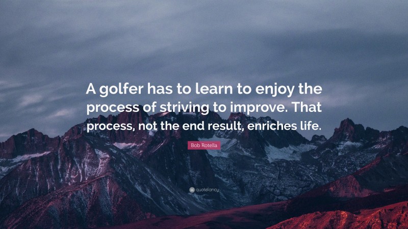 Bob Rotella Quote: “A golfer has to learn to enjoy the process of striving to improve. That process, not the end result, enriches life.”