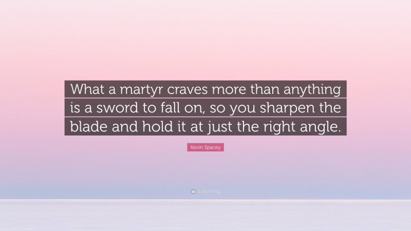 Kevin Spacey Quote: “What a martyr craves more than anything is a sword to fall on, so you sharpen the blade and hold it at just the right angle.”
