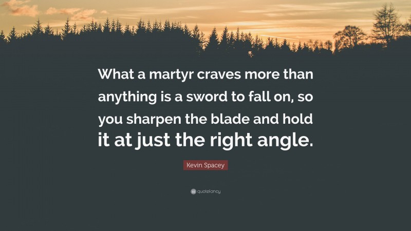 Kevin Spacey Quote: “What a martyr craves more than anything is a sword to fall on, so you sharpen the blade and hold it at just the right angle.”
