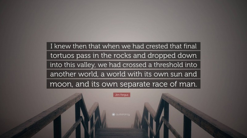 Jim Fergus Quote: “I knew then that when we had crested that final tortuos pass in the rocks and dropped down into this valley, we had crossed a threshold into another world, a world with its own sun and moon, and its own separate race of man.”