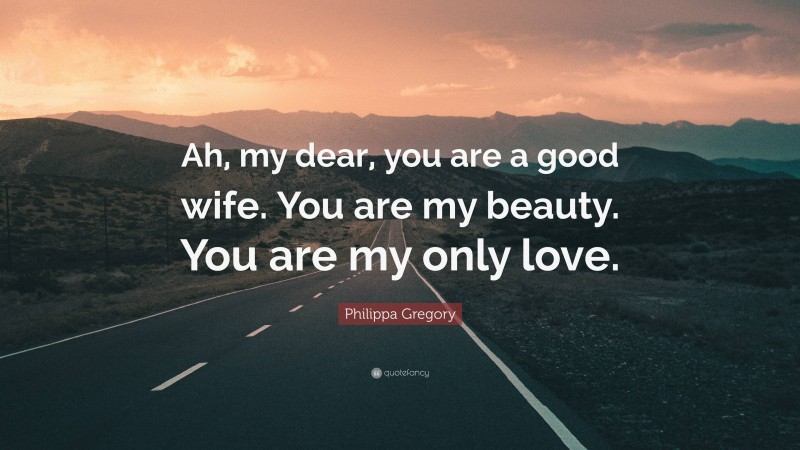 Philippa Gregory Quote: “Ah, my dear, you are a good wife. You are my beauty. You are my only love.”