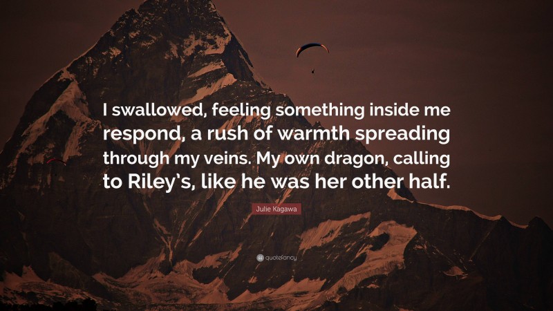 Julie Kagawa Quote: “I swallowed, feeling something inside me respond, a rush of warmth spreading through my veins. My own dragon, calling to Riley’s, like he was her other half.”