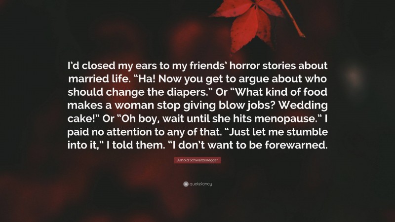 Arnold Schwarzenegger Quote: “I’d closed my ears to my friends’ horror stories about married life. “Ha! Now you get to argue about who should change the diapers.” Or “What kind of food makes a woman stop giving blow jobs? Wedding cake!” Or “Oh boy, wait until she hits menopause.” I paid no attention to any of that. “Just let me stumble into it,” I told them. “I don’t want to be forewarned.”