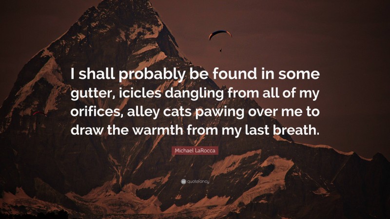 Michael LaRocca Quote: “I shall probably be found in some gutter, icicles dangling from all of my orifices, alley cats pawing over me to draw the warmth from my last breath.”