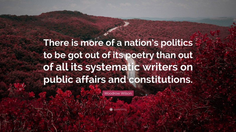 Woodrow Wilson Quote: “There is more of a nation’s politics to be got out of its poetry than out of all its systematic writers on public affairs and constitutions.”