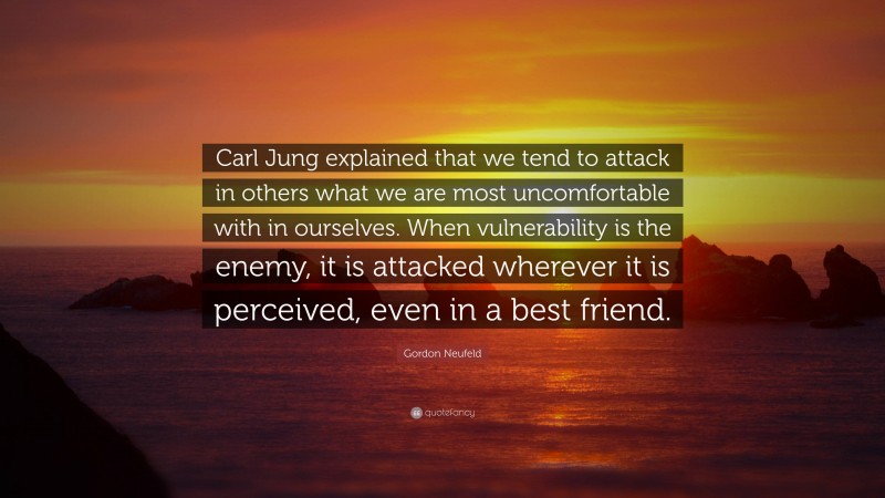 Gordon Neufeld Quote: “Carl Jung explained that we tend to attack in others what we are most uncomfortable with in ourselves. When vulnerability is the enemy, it is attacked wherever it is perceived, even in a best friend.”