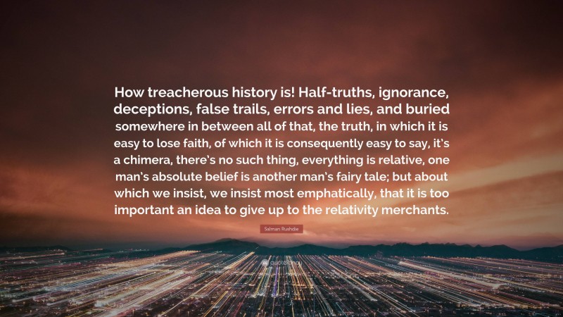 Salman Rushdie Quote: “How treacherous history is! Half-truths, ignorance, deceptions, false trails, errors and lies, and buried somewhere in between all of that, the truth, in which it is easy to lose faith, of which it is consequently easy to say, it’s a chimera, there’s no such thing, everything is relative, one man’s absolute belief is another man’s fairy tale; but about which we insist, we insist most emphatically, that it is too important an idea to give up to the relativity merchants.”