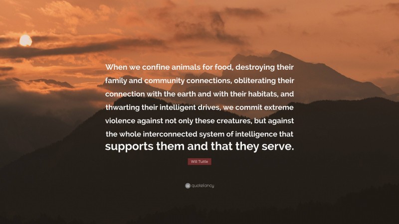 Will Tuttle Quote: “When we confine animals for food, destroying their family and community connections, obliterating their connection with the earth and with their habitats, and thwarting their intelligent drives, we commit extreme violence against not only these creatures, but against the whole interconnected system of intelligence that supports them and that they serve.”