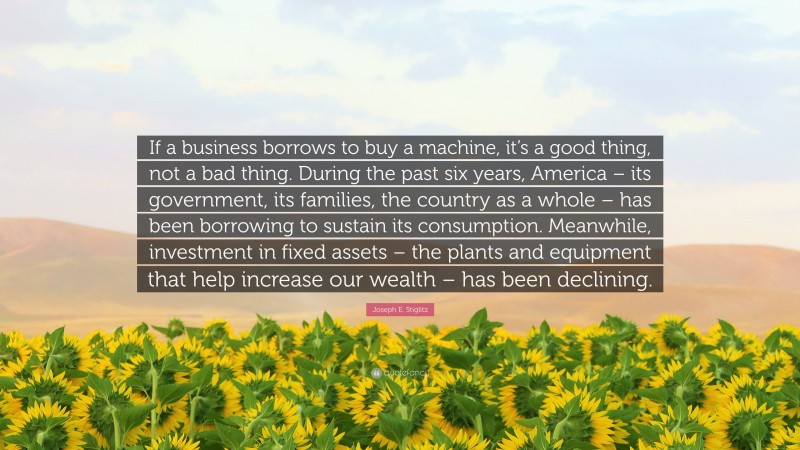 Joseph E. Stiglitz Quote: “If a business borrows to buy a machine, it’s a good thing, not a bad thing. During the past six years, America – its government, its families, the country as a whole – has been borrowing to sustain its consumption. Meanwhile, investment in fixed assets – the plants and equipment that help increase our wealth – has been declining.”