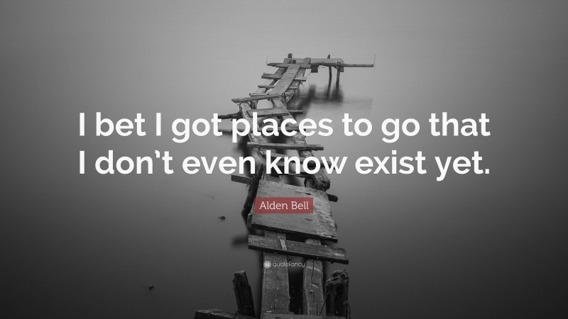Alden Bell Quote: “I bet I got places to go that I don’t even know exist yet.”