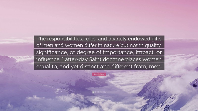 Sheri L. Dew Quote: “The responsibilities, roles, and divinely endowed gifts of men and women differ in nature but not in quality, significance, or degree of importance, impact, or influence. Latter-day Saint doctrine places women equal to, and yet distinct and different from, men.”