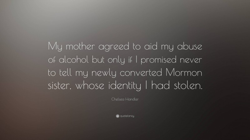 Chelsea Handler Quote: “My mother agreed to aid my abuse of alcohol but only if I promised never to tell my newly converted Mormon sister, whose identity I had stolen.”