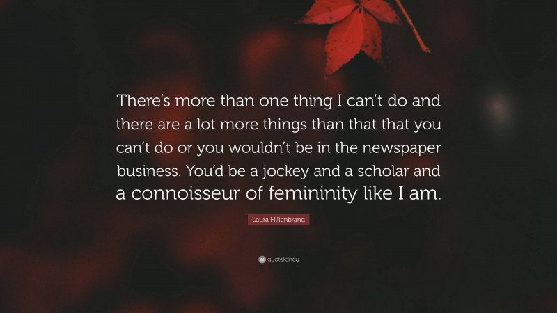 Laura Hillenbrand Quote: “There’s more than one thing I can’t do and there are a lot more things than that that you can’t do or you wouldn’t be in the newspaper business. You’d be a jockey and a scholar and a connoisseur of femininity like I am.”