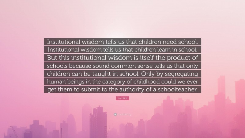 Ivan Illich Quote: “Institutional wisdom tells us that children need school. Institutional wisdom tells us that children learn in school. But this institutional wisdom is itself the product of schools because sound common sense tells us that only children can be taught in school. Only by segregating human beings in the category of childhood could we ever get them to submit to the authority of a schoolteacher.”