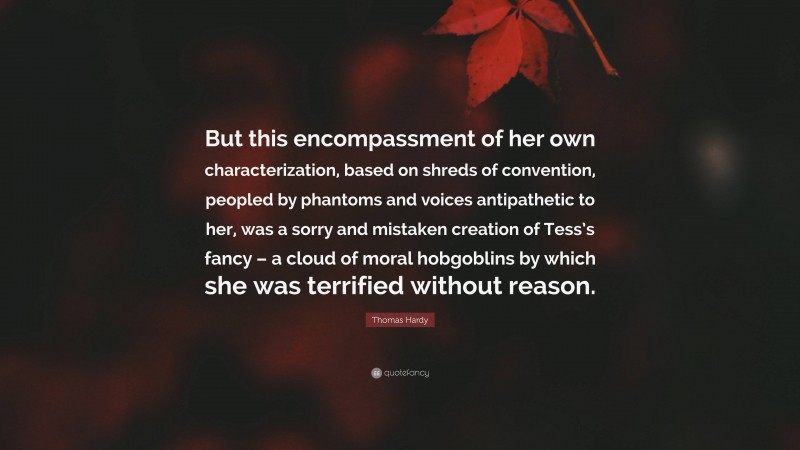 Thomas Hardy Quote: “But this encompassment of her own characterization, based on shreds of convention, peopled by phantoms and voices antipathetic to her, was a sorry and mistaken creation of Tess’s fancy – a cloud of moral hobgoblins by which she was terrified without reason.”
