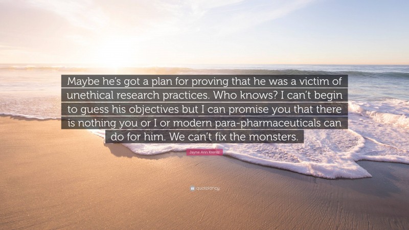 Jayne Ann Krentz Quote: “Maybe he’s got a plan for proving that he was a victim of unethical research practices. Who knows? I can’t begin to guess his objectives but I can promise you that there is nothing you or I or modern para-pharmaceuticals can do for him. We can’t fix the monsters.”