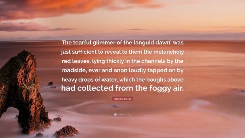 Thomas Hardy Quote: “The tearful glimmer of the languid dawn’ was just sufficient to reveal to them the melancholy red leaves, lying thickly in the channels by the roadside, ever and anon loudly tapped on by heavy drops of water, which the boughs above had collected from the foggy air.”