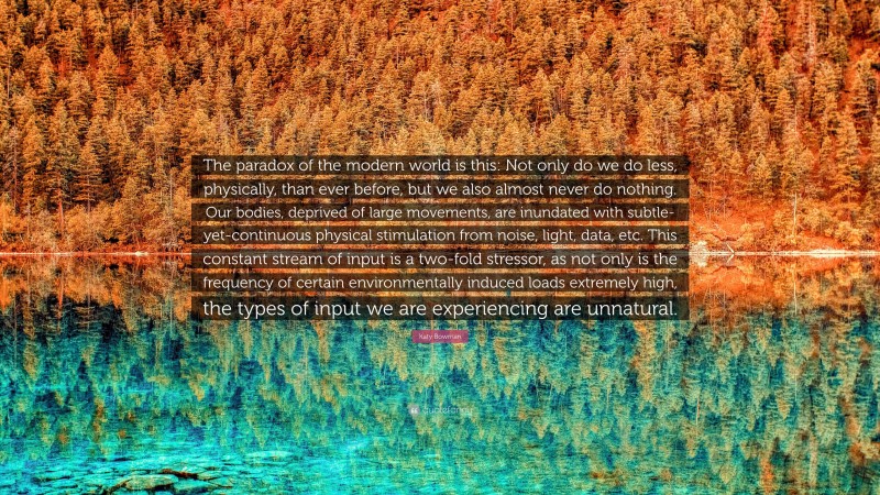 Katy Bowman Quote: “The paradox of the modern world is this: Not only do we do less, physically, than ever before, but we also almost never do nothing. Our bodies, deprived of large movements, are inundated with subtle-yet-continuous physical stimulation from noise, light, data, etc. This constant stream of input is a two-fold stressor, as not only is the frequency of certain environmentally induced loads extremely high, the types of input we are experiencing are unnatural.”