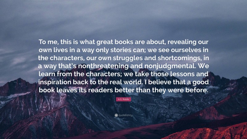 A.G. Riddle Quote: “To me, this is what great books are about, revealing our own lives in a way only stories can; we see ourselves in the characters, our own struggles and shortcomings, in a way that’s nonthreatening and nonjudgmental. We learn from the characters; we take those lessons and inspiration back to the real world. I believe that a good book leaves its readers better than they were before.”