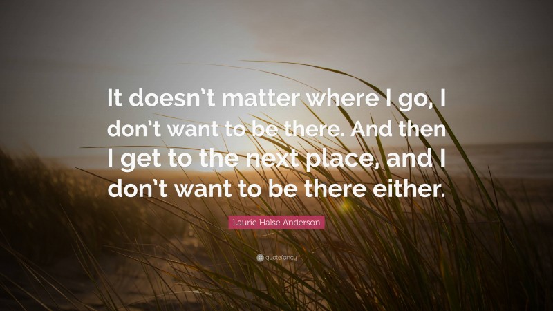 Laurie Halse Anderson Quote: “It doesn’t matter where I go, I don’t want to be there. And then I get to the next place, and I don’t want to be there either.”