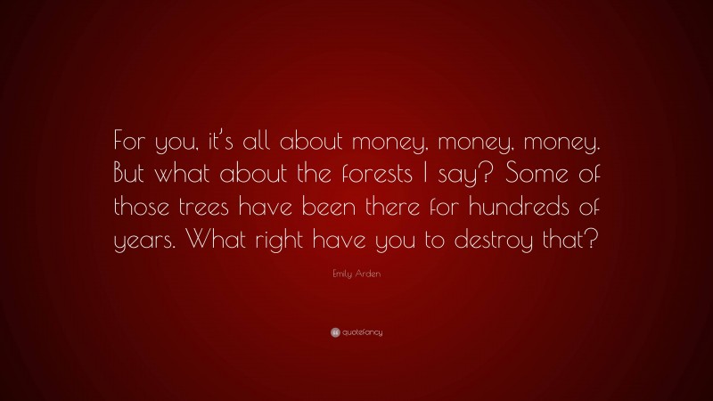 Emily Arden Quote: “For you, it’s all about money, money, money. But what about the forests I say? Some of those trees have been there for hundreds of years. What right have you to destroy that?”