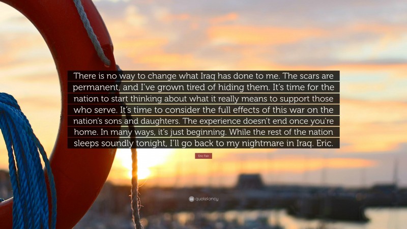 Eric Fair Quote: “There is no way to change what Iraq has done to me. The scars are permanent, and I’ve grown tired of hiding them. It’s time for the nation to start thinking about what it really means to support those who serve. It’s time to consider the full effects of this war on the nation’s sons and daughters. The experience doesn’t end once you’re home. In many ways, it’s just beginning. While the rest of the nation sleeps soundly tonight, I’ll go back to my nightmare in Iraq. Eric.”