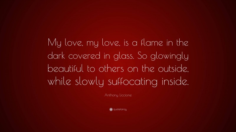 Anthony Liccione Quote: “My love, my love, is a flame in the dark covered in glass. So glowingly beautiful to others on the outside, while slowly suffocating inside.”