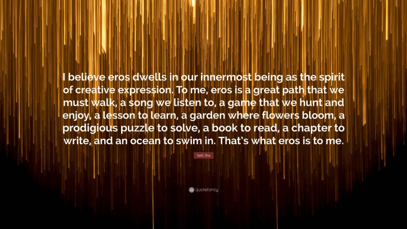 Salil Jha Quote: “I believe eros dwells in our innermost being as the spirit of creative expression. To me, eros is a great path that we must walk, a song we listen to, a game that we hunt and enjoy, a lesson to learn, a garden where flowers bloom, a prodigious puzzle to solve, a book to read, a chapter to write, and an ocean to swim in. That’s what eros is to me.”