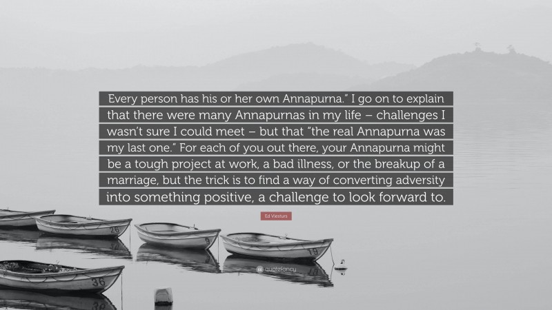 Ed Viesturs Quote: “Every person has his or her own Annapurna.” I go on to explain that there were many Annapurnas in my life – challenges I wasn’t sure I could meet – but that “the real Annapurna was my last one.” For each of you out there, your Annapurna might be a tough project at work, a bad illness, or the breakup of a marriage, but the trick is to find a way of converting adversity into something positive, a challenge to look forward to.”