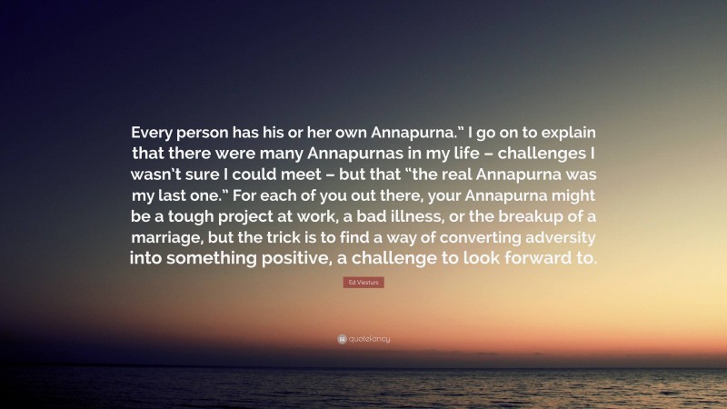 Ed Viesturs Quote: “Every person has his or her own Annapurna.” I go on to explain that there were many Annapurnas in my life – challenges I wasn’t sure I could meet – but that “the real Annapurna was my last one.” For each of you out there, your Annapurna might be a tough project at work, a bad illness, or the breakup of a marriage, but the trick is to find a way of converting adversity into something positive, a challenge to look forward to.”