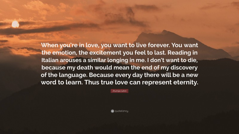 Jhumpa Lahiri Quote: “When you’re in love, you want to live forever. You want the emotion, the excitement you feel to last. Reading in Italian arouses a similar longing in me. I don’t want to die, because my death would mean the end of my discovery of the language. Because every day there will be a new word to learn. Thus true love can represent eternity.”