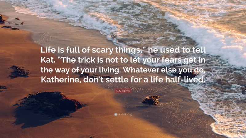 C.S. Harris Quote: “Life is full of scary things,” he used to tell Kat. “The trick is not to let your fears get in the way of your living. Whatever else you do, Katherine, don’t settle for a life half-lived.”