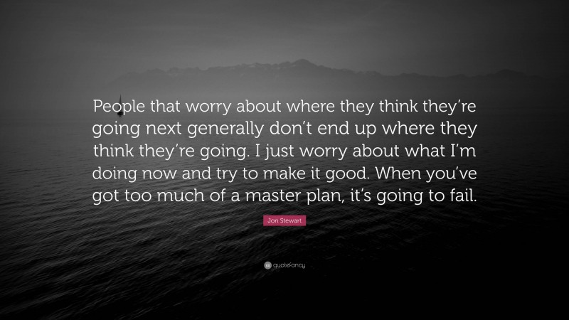 Jon Stewart Quote: “People that worry about where they think they’re going next generally don’t end up where they think they’re going. I just worry about what I’m doing now and try to make it good. When you’ve got too much of a master plan, it’s going to fail.”