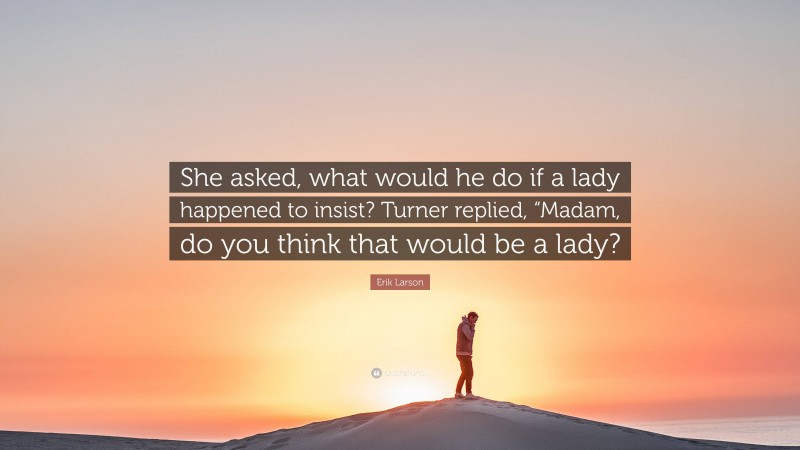Erik Larson Quote: “She asked, what would he do if a lady happened to insist? Turner replied, “Madam, do you think that would be a lady?”
