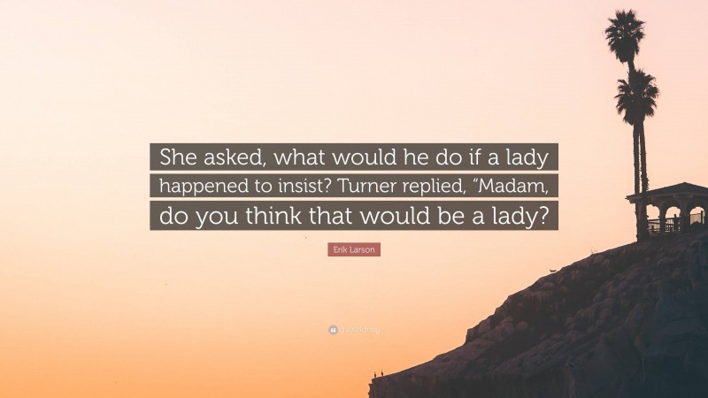 Erik Larson Quote: “She asked, what would he do if a lady happened to insist? Turner replied, “Madam, do you think that would be a lady?”