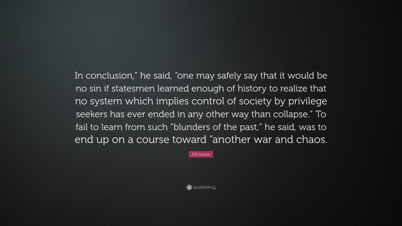 Erik Larson Quote: “In conclusion,” he said, “one may safely say that it would be no sin if statesmen learned enough of history to realize that no system which implies control of society by privilege seekers has ever ended in any other way than collapse.” To fail to learn from such “blunders of the past,” he said, was to end up on a course toward “another war and chaos.”