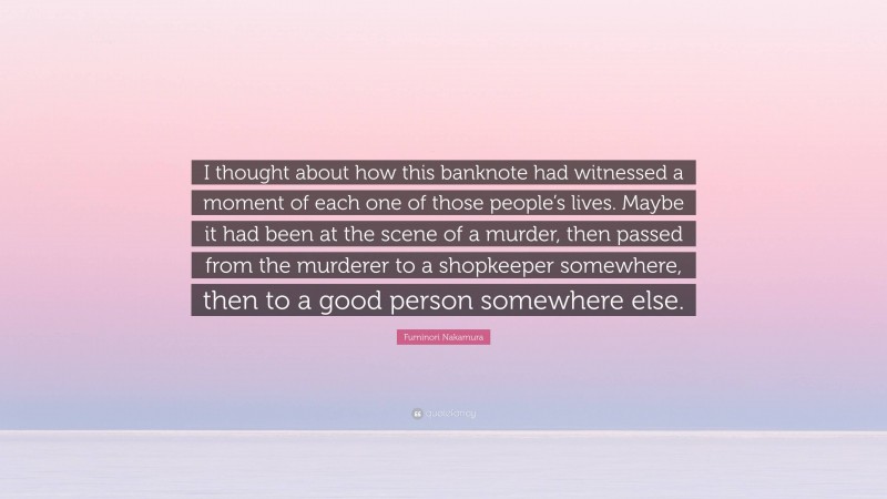 Fuminori Nakamura Quote: “I thought about how this banknote had witnessed a moment of each one of those people’s lives. Maybe it had been at the scene of a murder, then passed from the murderer to a shopkeeper somewhere, then to a good person somewhere else.”