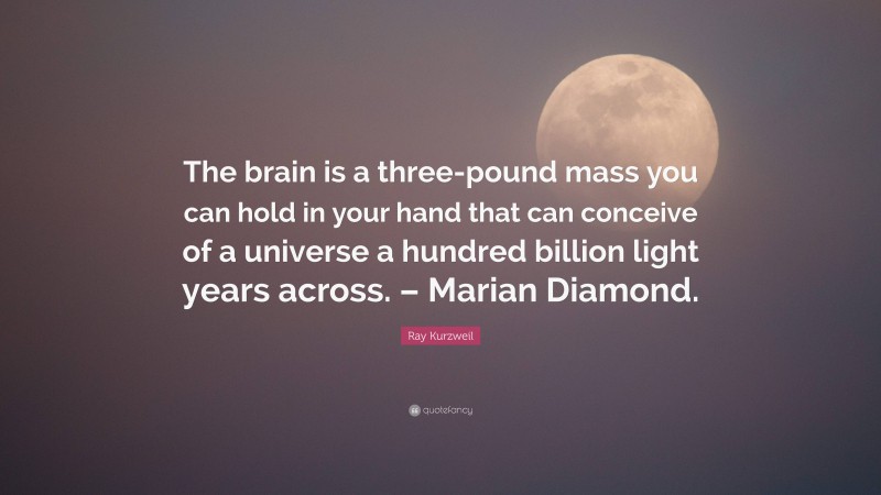 Ray Kurzweil Quote: “The brain is a three-pound mass you can hold in your hand that can conceive of a universe a hundred billion light years across. – Marian Diamond.”