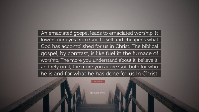 Greg Gilbert Quote: “An emaciated gospel leads to emaciated worship. It lowers our eyes from God to self and cheapens what God has accomplished for us in Christ. The biblical gospel, by contrast, is like fuel in the furnace of worship. The more you understand about it, believe it, and rely on it, the more you adore God both for who he is and for what he has done for us in Christ.”