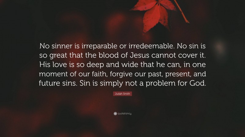 Judah Smith Quote: “No sinner is irreparable or irredeemable. No sin is so great that the blood of Jesus cannot cover it. His love is so deep and wide that he can, in one moment of our faith, forgive our past, present, and future sins. Sin is simply not a problem for God.”
