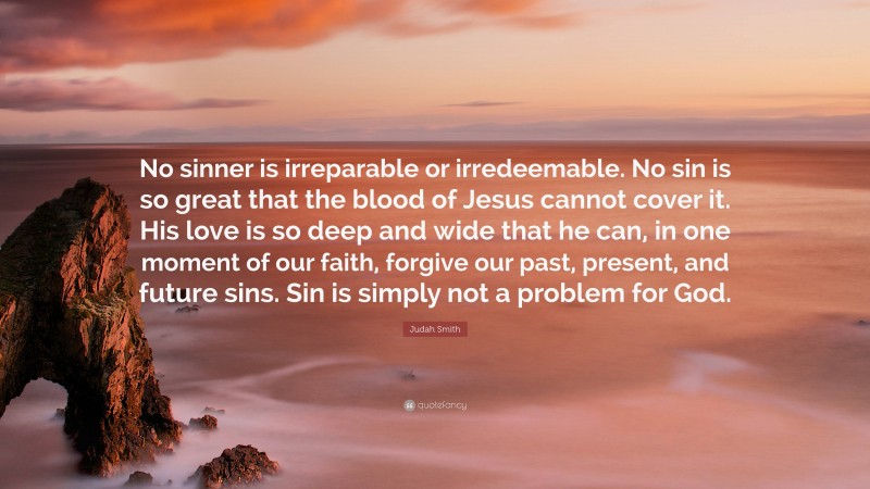 Judah Smith Quote: “No sinner is irreparable or irredeemable. No sin is so great that the blood of Jesus cannot cover it. His love is so deep and wide that he can, in one moment of our faith, forgive our past, present, and future sins. Sin is simply not a problem for God.”