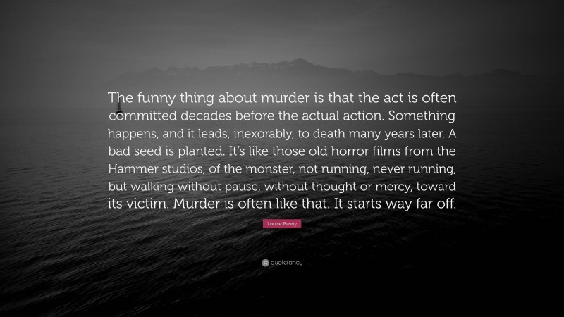 Louise Penny Quote: “The funny thing about murder is that the act is often committed decades before the actual action. Something happens, and it leads, inexorably, to death many years later. A bad seed is planted. It’s like those old horror films from the Hammer studios, of the monster, not running, never running, but walking without pause, without thought or mercy, toward its victim. Murder is often like that. It starts way far off.”