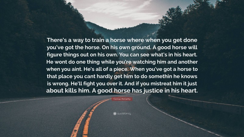 Cormac McCarthy Quote: “There’s a way to train a horse where when you get done you’ve got the horse. On his own ground. A good horse will figure things out on his own. You can see what’s in his heart. He wont do one thing while you’re watching him and another when you aint. He’s all of a piece. When you’ve got a horse to that place you cant hardly get him to do somethin he knows is wrong. He’ll fight you over it. And if you mistreat him it just about kills him. A good horse has justice in his heart.”