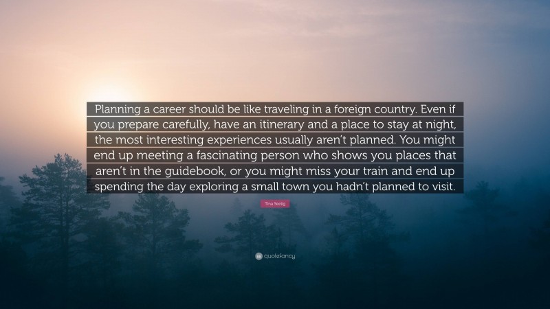 Tina Seelig Quote: “Planning a career should be like traveling in a foreign country. Even if you prepare carefully, have an itinerary and a place to stay at night, the most interesting experiences usually aren’t planned. You might end up meeting a fascinating person who shows you places that aren’t in the guidebook, or you might miss your train and end up spending the day exploring a small town you hadn’t planned to visit.”